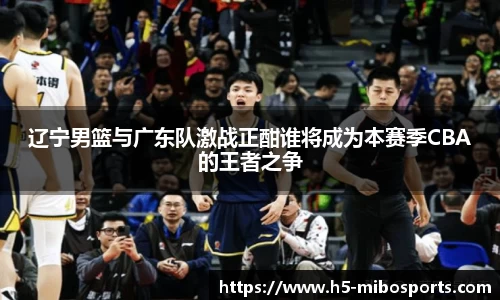 辽宁男篮与广东队激战正酣谁将成为本赛季CBA的王者之争